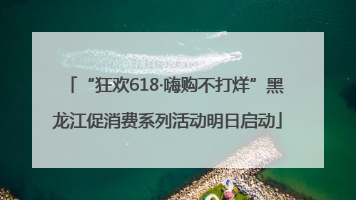 “狂欢618·嗨购不打烊”黑龙江促消费系列活动明日启动