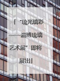“琉光璃彩——淄博琉璃艺术展”即将展出