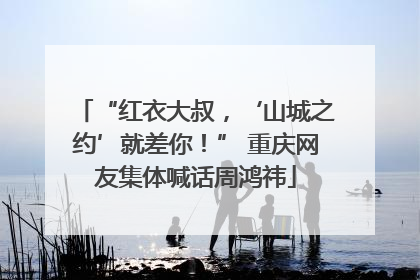“红衣大叔，‘山城之约’就差你！” 重庆网友集体喊话周鸿祎
