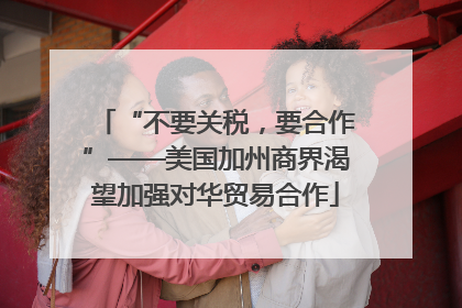 “不要关税，要合作”——美国加州商界渴望加强对华贸易合作