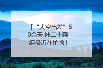 “太空出差”50余天 神二十乘组最近在忙啥
