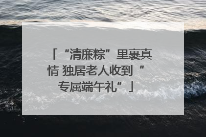 “清廉粽”里裹真情 独居老人收到“专属端午礼”