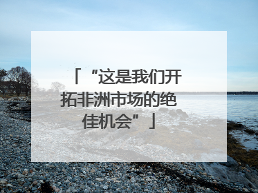 “这是我们开拓非洲市场的绝佳机会”