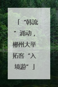 “韩流”涌动，郴州大举拓客“入境游”