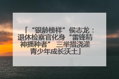 “银龄榜样”侯志龙：退休检察官化身“雷锋精神播种者” 三举措浇灌青少年成长沃土