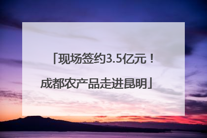 现场签约3.5亿元！成都农产品走进昆明