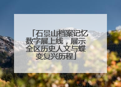 石景山档案记忆数字展上线，展示全区历史人文与蝶变复兴历程
