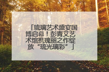 琉璃艺术盛宴国博启幕！彭青艾艺术馆携瑰丽之作绽放“琉光璃彩”