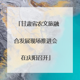 甘肃省农文旅融合发展现场推进会在庆阳召开