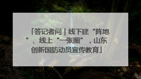 答记者问｜线下建“阵地”、线上“一张图”，山东创新国防动员宣传教育