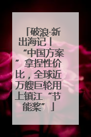 破浪·新出海记丨 “中国方案”拿捏性价比，全球近万艘巨轮用上镇江“节能桨”
