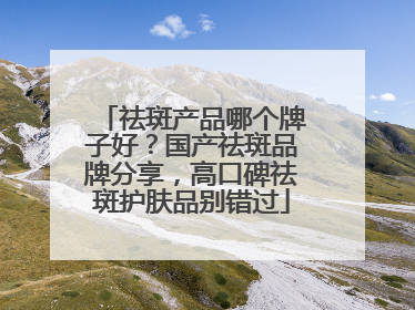 祛斑产品哪个牌子好？国产祛斑品牌分享，高口碑祛斑护肤品别错过