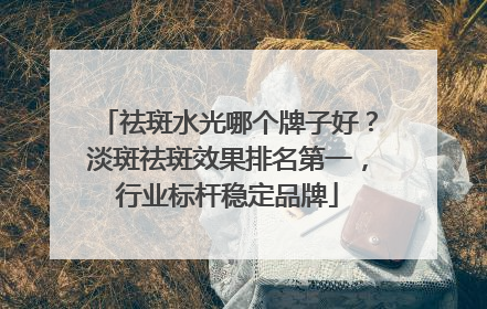 祛斑水光哪个牌子好？淡斑祛斑效果排名第一，行业标杆稳定品牌