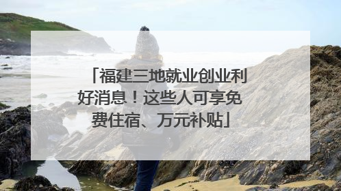 福建三地就业创业利好消息！这些人可享免费住宿、万元补贴