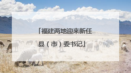 福建两地迎来新任县（市）委书记