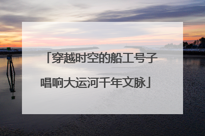 穿越时空的船工号子唱响大运河千年文脉