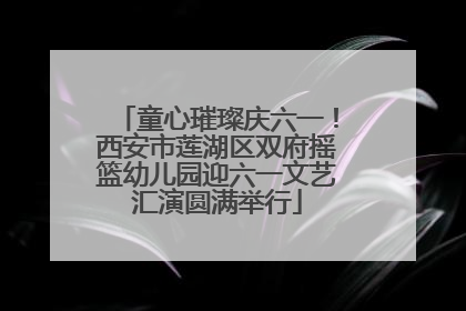 童心璀璨庆六一！西安市莲湖区双府摇篮幼儿园迎六一文艺汇演圆满举行