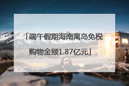 端午假期海南离岛免税购物金额1.87亿元
