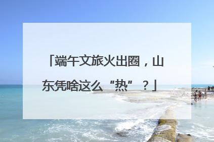 端午文旅火出圈，山东凭啥这么“热”？