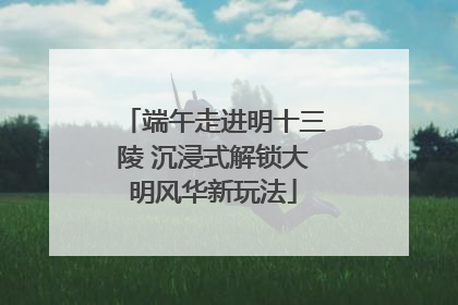 端午走进明十三陵 沉浸式解锁大明风华新玩法