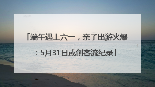 端午遇上六一，亲子出游火爆：5月31日或创客流纪录