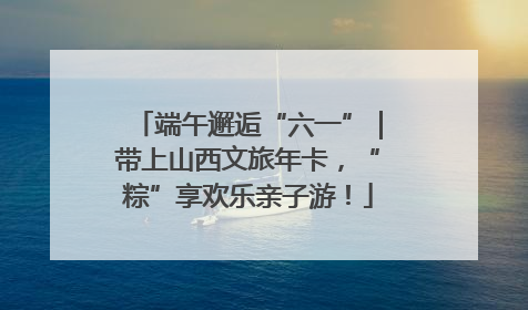 端午邂逅“六一”｜带上山西文旅年卡，“粽”享欢乐亲子游！