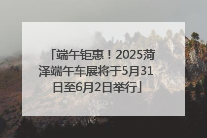端午钜惠！2025菏泽端午车展将于5月31日至6月2日举行