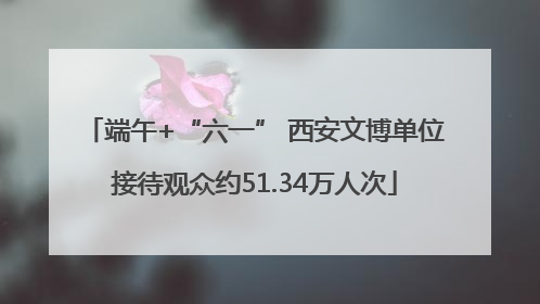 端午+“六一” 西安文博单位接待观众约51.34万人次