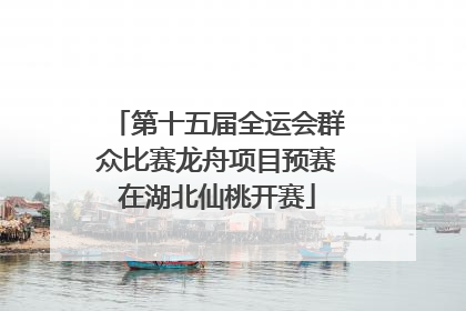 第十五届全运会群众比赛龙舟项目预赛在湖北仙桃开赛