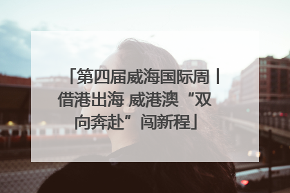 第四届威海国际周丨借港出海 威港澳“双向奔赴”闯新程