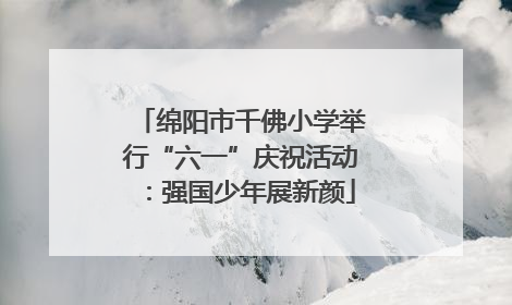 绵阳市千佛小学举行“六一”庆祝活动：强国少年展新颜