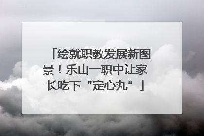 绘就职教发展新图景！乐山一职中让家长吃下“定心丸”