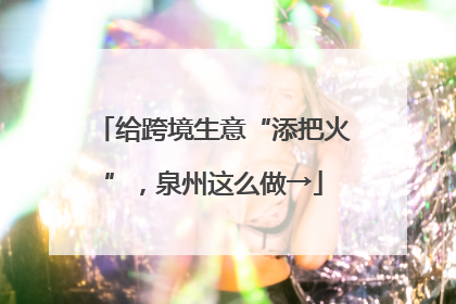 给跨境生意“添把火”，泉州这么做→