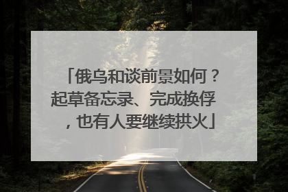 俄乌和谈前景如何？起草备忘录、完成换俘，也有人要继续拱火