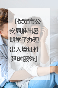 保定市公安局推出暑期学子办理出入境证件延时服务
