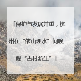 保护与发展并重，杭州在“依山理水”间唤醒“古村新生”