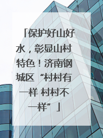 保护好山好水，彰显山村特色！济南钢城区“村村有一样 村村不一样”