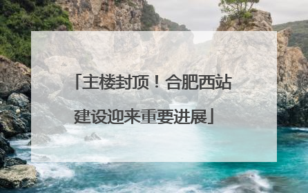 主楼封顶！合肥西站建设迎来重要进展
