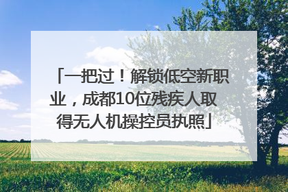 一把过！解锁低空新职业，成都10位残疾人取得无人机操控员执照