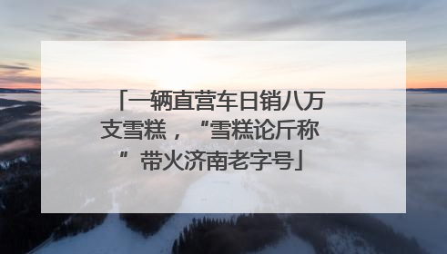 一辆直营车日销八万支雪糕，“雪糕论斤称”带火济南老字号