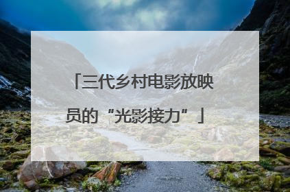 三代乡村电影放映员的“光影接力”