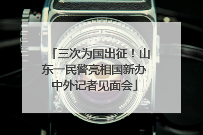 三次为国出征！山东一民警亮相国新办中外记者见面会