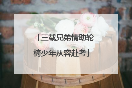 三载兄弟情助轮椅少年从容赴考