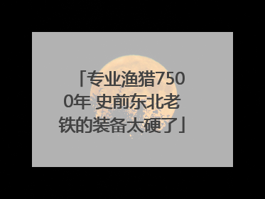 专业渔猎7500年 史前东北老铁的装备太硬了