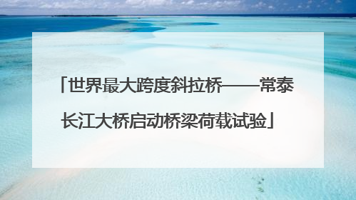 世界最大跨度斜拉桥——常泰长江大桥启动桥梁荷载试验