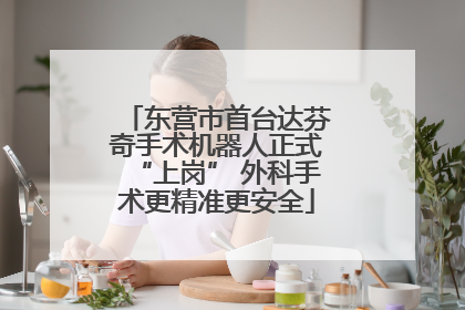 东营市首台达芬奇手术机器人正式“上岗” 外科手术更精准更安全