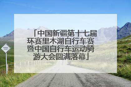中国新疆第十七届环赛里木湖自行车赛暨中国自行车运动骑游大会圆满落幕