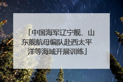 中国海军辽宁舰、山东舰航母编队赴西太平洋等海域开展训练