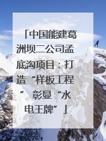 中国能建葛洲坝二公司孟底沟项目：打造“样板工程” 彰显“水电王牌”