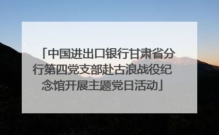 中国进出口银行甘肃省分行第四党支部赴古浪战役纪念馆开展主题党日活动